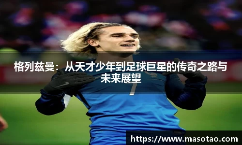 格列兹曼：从天才少年到足球巨星的传奇之路与未来展望